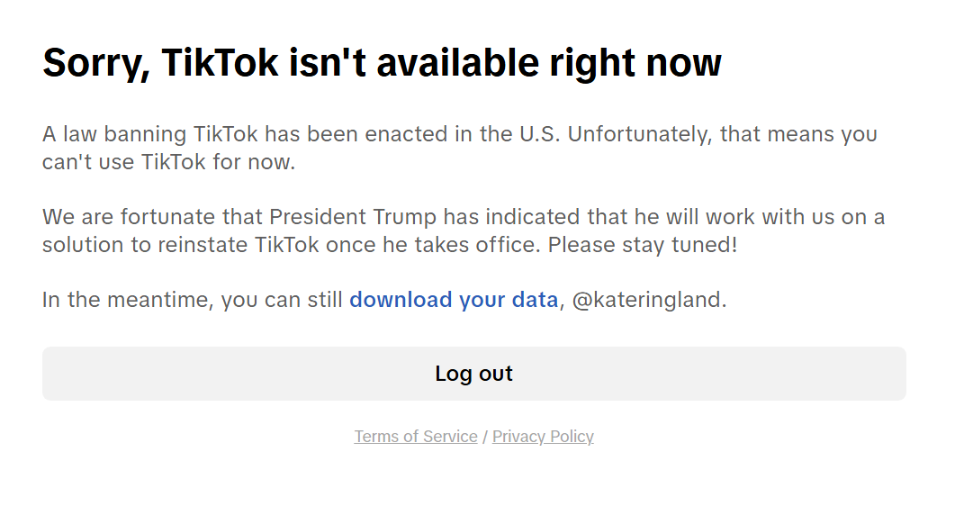 Sorry, TikTok isn't available right now A law banning TikTok has been enacted in the U.S. Unfortunately, that means you can't use TikTok for now.  We are fortunate that President Trump has indicated that he will work with us on a solution to reinstate TikTok once he takes office. Please stay tuned!  In the meantime, you can still download your data, @kateringland.   Log out Terms of Service / Privacy Policy