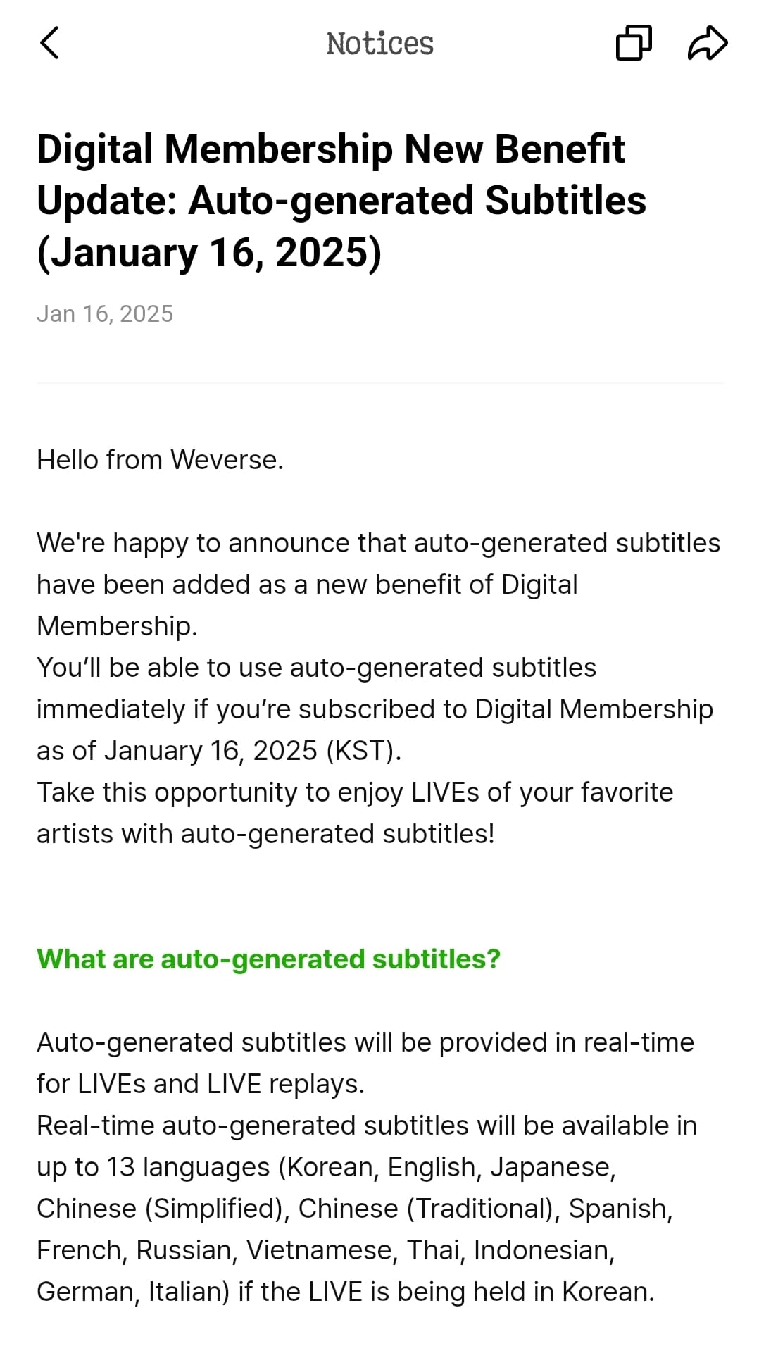 Digital Membership New Benefit Update: Auto-generated Subtitles (January 16, 2025) Jan 16, 2025 Hello from Weverse.  We're happy to announce that auto-generated subtitles have been added as a new benefit of Digital Membership. You’ll be able to use auto-generated subtitles immediately if you’re subscribed to Digital Membership as of January 16, 2025 (KST). Take this opportunity to enjoy LIVEs of your favorite artists with auto-generated subtitles!   What are auto-generated subtitles?  Auto-generated subtitles will be provided in real-time for LIVEs and LIVE replays. Real-time auto-generated subtitles will be available in up to 13 languages (Korean, English, Japanese, Chinese (Simplified), Chinese (Traditional), Spanish, French, Russian, Vietnamese, Thai, Indonesian, German, Italian) if the LIVE is being held in Korean.