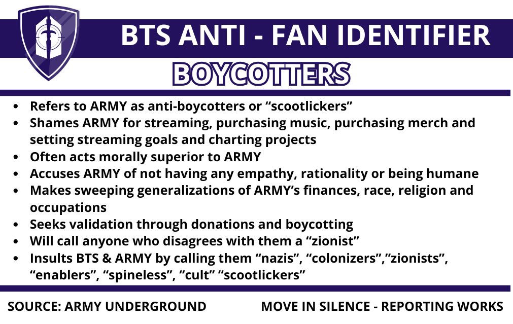 BTS Anti-fan identifier, Boycotters. Refers to ARMY as anti-boycotters or "scootlickers". Shames ARMY for streaming, purchasing music, purchasing merch and setting streaming goals and charting projects. Often acts morally superior to ARMY. Accuses ARMY of not having any empathy, rationality or being humane. Makes sweeping generalizations of ARMY's finances, race, religion, and occupations. Seeks validation through donations and boycotting. Will call anyone who disagrees with them a "zionist". Insults BTS & ARMY by calling them "nazis", "colonizers", "zionists", "enablers", "spineless", "cult" "scootlickers". Source: ARMY Underground. Move in silence - reporting works.