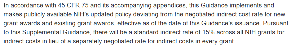 In accordance with 45 CFR 75 and its accompanying appendices, this Guidance implements and makes publicly available NIH’s updated policy deviating from the negotiated indirect cost rate for new grant awards and existing grant awards, effective as of the date of this Guidance’s issuance. Pursuant to this Supplemental Guidance, there will be a standard indirect rate of 15% across all NIH grants for indirect costs in lieu of a separately negotiated rate for indirect costs in every grant.