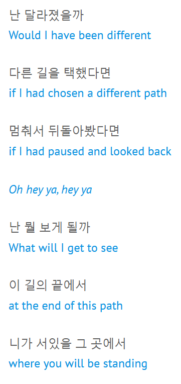 “난 달라졌을까 / Would I have been different 다른 길을 택했다면 / if I had chosen a different path 멈춰서 뒤돌아봤다면 / if I had paused and looked back 난 뭘 보게 될까 / What will I get to see 이 길의 끝에서 / at the end of this path 니가 서있을 그 곳에서 / where you will be standing”