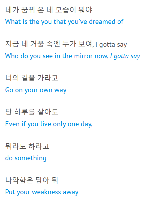 네가 꿈꿔 온 네 모습이 뭐야 What is the you that you’ve dreamed of  지금 네 거울 속엔 누가 보여, I gotta say Who do you see in the mirror now, I gotta say  너의 길을 가라고 Go on your own way  단 하루를 살아도 Even if you live only one day,  뭐라도 하라고 do something  나약함은 담아 둬 Put your weakness away