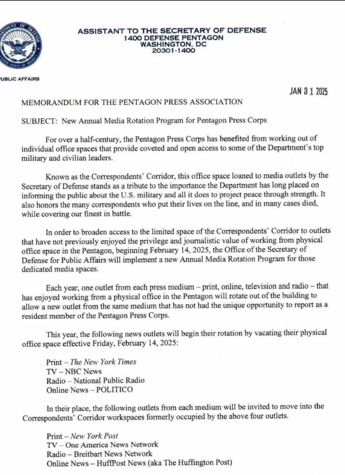 ASSISTANT TO THE SECRETARY OF DEFENSE 1400 DEFENSE PENTAGON WASHINGTON, DC 20301-1400 PUBLIC AFFAIRS JAN 31 2025 MEMORANDUM FOR THE PENTAGON PRESS ASSOCIATION SUBJECT: New Annual Media Rotation Program for Pentagon Press Corps For over a half-century, the Pentagon Press Corps has benefited from working out of individual office spaces that provide coveted and open access to some of the Department's top military and civilian leaders. Known as the Correspondents' Corridor, this office space loaned to media outlets by the Secretary of Defense stands as a tribute to the importance the Department has long placed on informing the public about the U.S. military and all it does to project peace through strength. It also honors the many correspondents who put their lives on the line, and in many cases died, while covering the finest in battle. In order to broaden access to the limited space of the Correspondents' Corridor to outlets that have not previously enjoyed the privilege and journalistic value of working from physical office space in the Pentagon, beginning February 14, 2025, the Office of the Secretary of Defense for Public Affairs will implement a new Annual Media Rotation Program for those dedicated media spaces. Each year, one outlet from each press medium - print, online, television and radio - that has enjoyed working from a physical office in the Pentagon will rotate out of the building to allow a new outlet from the same medium that has not had the unique opportunity to report as a resident member of the Pentagon Press Corps. This year, the following news outlets will begin their rotation by vacating their physical office space effective Friday, February 14, 2025: Print - The New York Times TV - NBC News Radio - National Public Radio Online News - POLITICO In their place, the following outlets from each medium will be invited to move into the Correspondents' Corridor workspaces formerly occupied by the above four outlets. Print - New York Post TV - One America News Network Radio - Breitbart News Network Online News - HuffPost News (aka The Huffington Post)